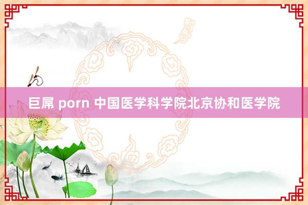 巨屌 porn 中国医学科学院北京协和医学院