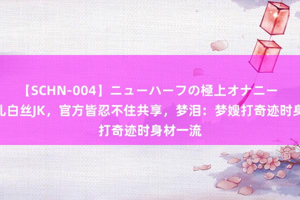 【SCHN-004】ニューハーフの極上オナニー KPL灵儿白丝JK，官方皆忍不住共享，梦泪：梦嫂打奇迹时身材一流