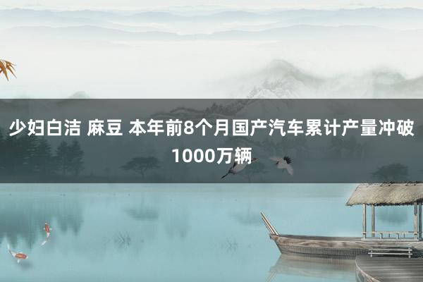 少妇白洁 麻豆 本年前8个月国产汽车累计产量冲破1000万辆