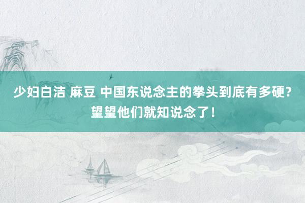 少妇白洁 麻豆 中国东说念主的拳头到底有多硬？望望他们就知说念了！