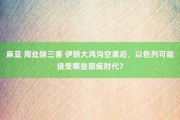 麻豆 周处除三害 伊朗大鸿沟空袭后，以色列可能接受哪些瑕疵时代？