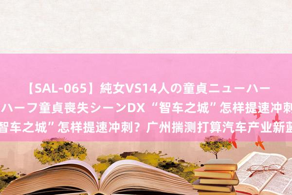 【SAL-065】純女VS14人の童貞ニューハーフ 二度と見れないニューハーフ童貞喪失シーンDX “智车之城”怎样提速冲刺？广州揣测打算汽车产业新蓝图