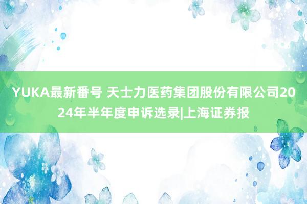 YUKA最新番号 天士力医药集团股份有限公司2024年半年度申诉选录|上海证券报