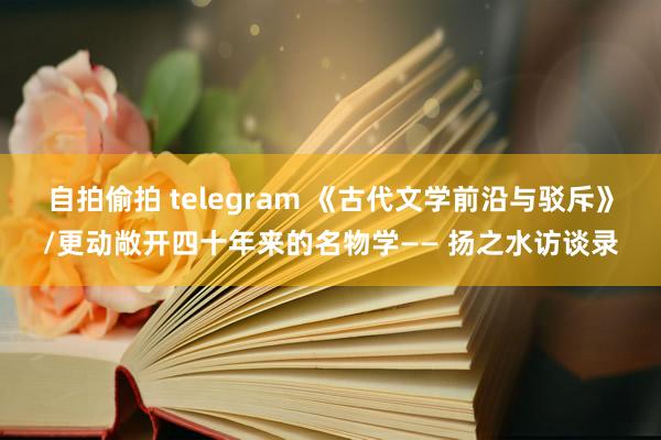 自拍偷拍 telegram 《古代文学前沿与驳斥》/更动敞开四十年来的名物学—— 扬之水访谈录