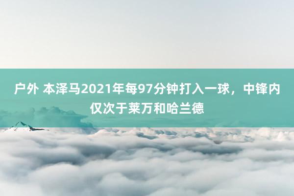 户外 本泽马2021年每97分钟打入一球，中锋内仅次于莱万和哈兰德