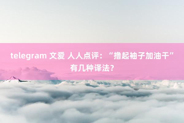 telegram 文爱 人人点评：“撸起袖子加油干”有几种译法？