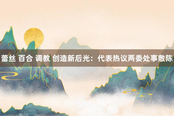 蕾丝 百合 调教 创造新后光：代表热议两委处事敷陈