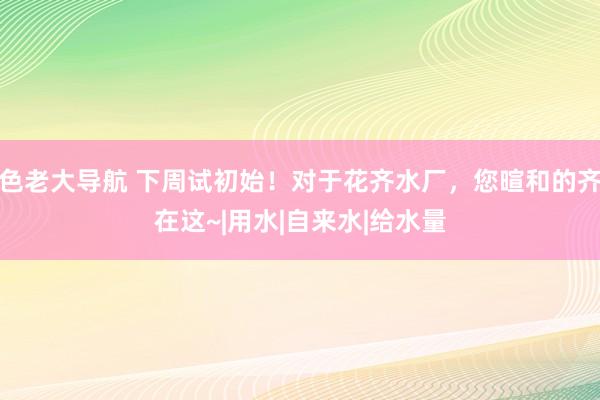 色老大导航 下周试初始！对于花齐水厂，您暄和的齐在这~|用水|自来水|给水量