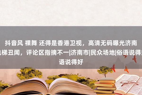 抖音风 裸舞 还得是香港卫视，高清无码曝光济南电梯丑闻，评论区指摘不一|济南市|民众场地|俗语说得好