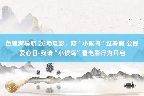 色狼窝导航 26场电影，陪“小候鸟”过暑假 公民爱心日·我请“小候鸟”看电影行为开启