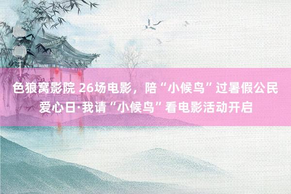 色狼窝影院 26场电影，陪“小候鸟”过暑假公民爱心日·我请“小候鸟”看电影活动开启