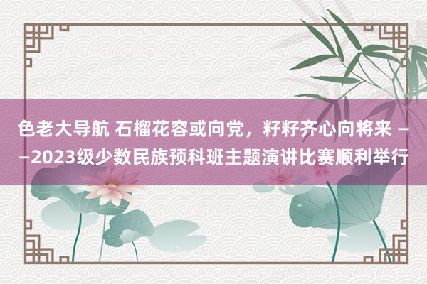 色老大导航 石榴花容或向党，籽籽齐心向将来 ——2023级少数民族预科班主题演讲比赛顺利举行