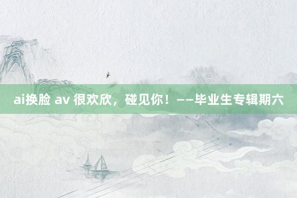 ai换脸 av 很欢欣，碰见你！——毕业生专辑期六