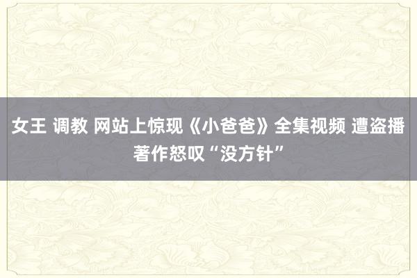 女王 调教 网站上惊现《小爸爸》全集视频 遭盗播著作怒叹“没方针”