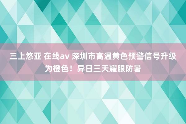 三上悠亚 在线av 深圳市高温黄色预警信号升级为橙色！异日三天耀眼防暑