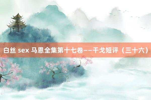 白丝 sex 马恩全集第十七卷——干戈短评（三十六）