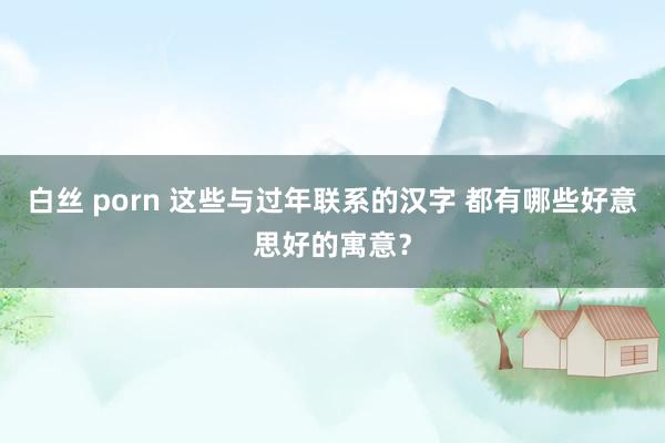 白丝 porn 这些与过年联系的汉字 都有哪些好意思好的寓意？