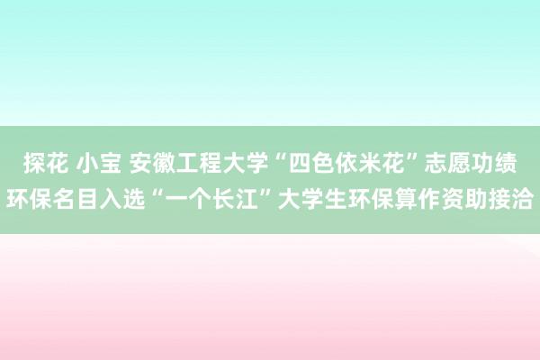 探花 小宝 安徽工程大学“四色依米花”志愿功绩环保名目入选“一个长江”大学生环保算作资助接洽