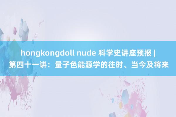 hongkongdoll nude 科学史讲座预报 | 第四十一讲：量子色能源学的往时、当今及将来