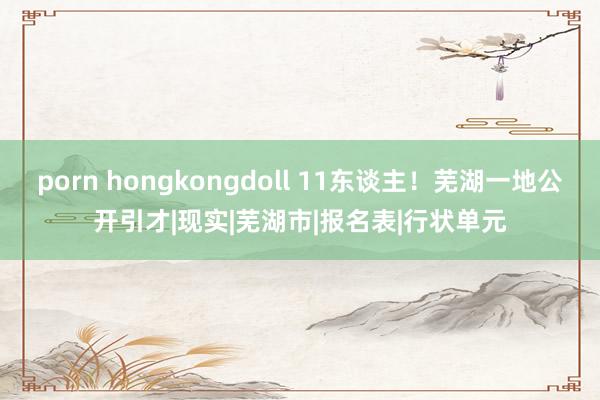 porn hongkongdoll 11东谈主！芜湖一地公开引才|现实|芜湖市|报名表|行状单元