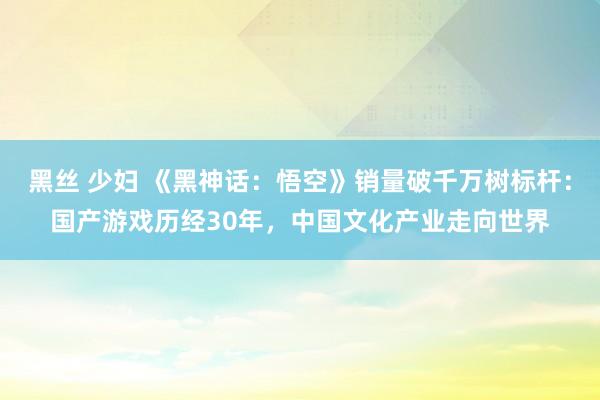 黑丝 少妇 《黑神话：悟空》销量破千万树标杆：国产游戏历经30年，中国文化产业走向世界