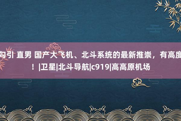 勾引 直男 国产大飞机、北斗系统的最新推崇，有高度！|卫星|北斗导航|c919|高高原机场