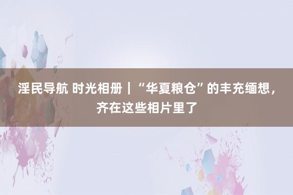 淫民导航 时光相册｜“华夏粮仓”的丰充缅想，齐在这些相片里了