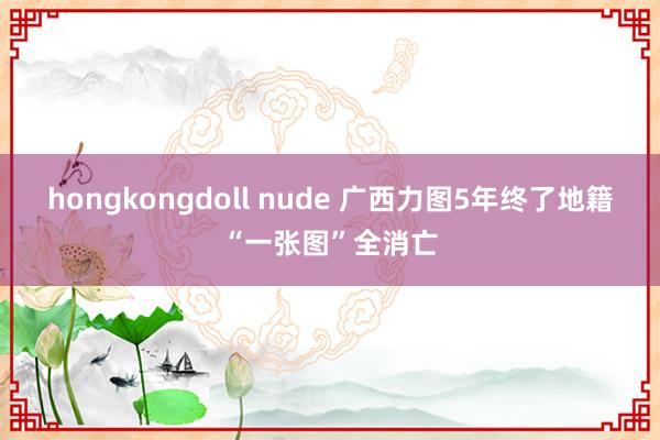 hongkongdoll nude 广西力图5年终了地籍“一张图”全消亡