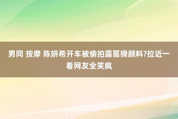 男同 按摩 陈妍希开车被偷拍露嚚猾颜料?拉近一看网友全笑疯