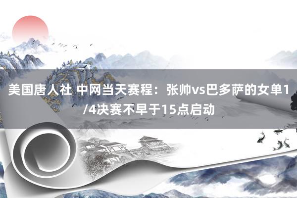 美国唐人社 中网当天赛程：张帅vs巴多萨的女单1/4决赛不早于15点启动