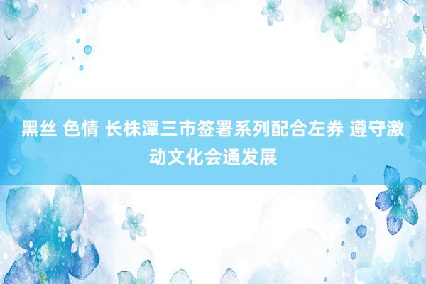 黑丝 色情 长株潭三市签署系列配合左券 遵守激动文化会通发展