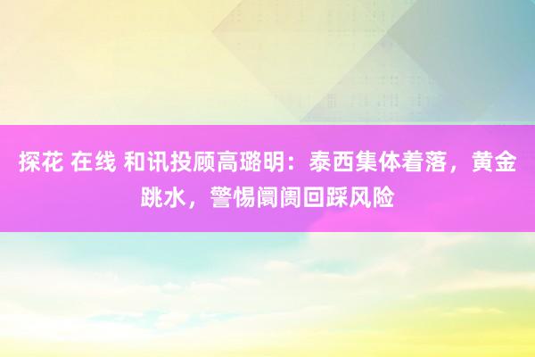 探花 在线 和讯投顾高璐明：泰西集体着落，黄金跳水，警惕阛阓回踩风险