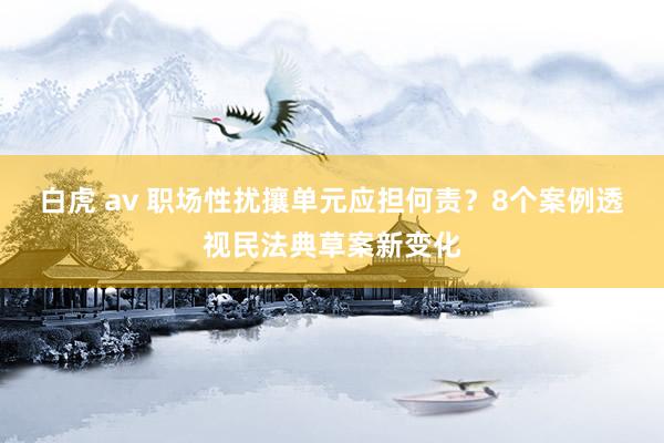 白虎 av 职场性扰攘单元应担何责？8个案例透视民法典草案新变化