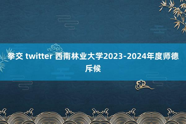 拳交 twitter 西南林业大学2023-2024年度师德斥候