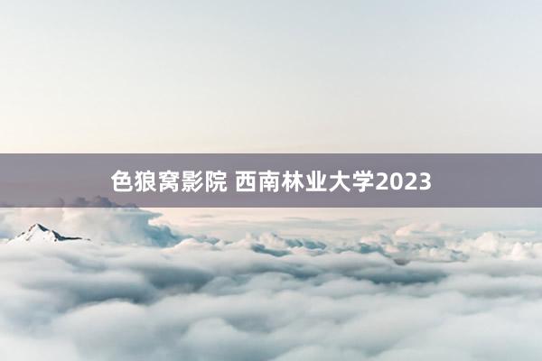 色狼窝影院 西南林业大学2023