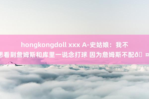 hongkongdoll xxx A-史姑娘：我不思看到詹姆斯和库里一说念打球 因为詹姆斯不配🤨